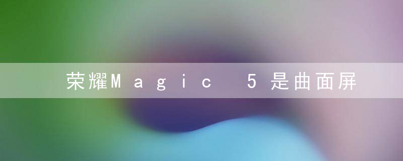 荣耀Magic 5是曲面屏吗？